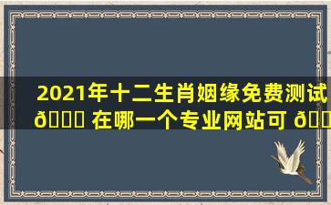 2021年十二生肖姻缘免费测试 🐞 在哪一个专业网站可 🌵 以进行
